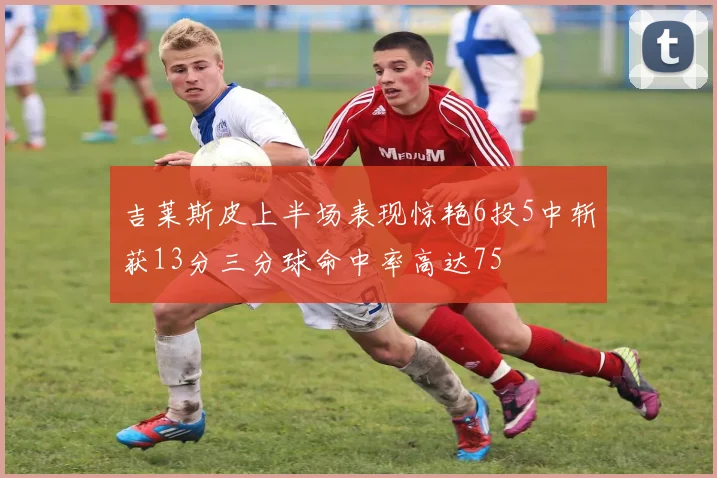 吉莱斯皮上半场表现惊艳6投5中斩获13分三分球命中率高达75