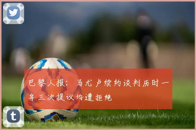 巴黎人报：马尤卢续约谈判历时一年三次提议均遭拒绝