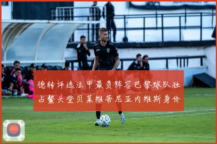 德转评选法甲最贵阵容巴黎球队独占鳌头登贝莱维蒂尼亚内维斯身价破亿