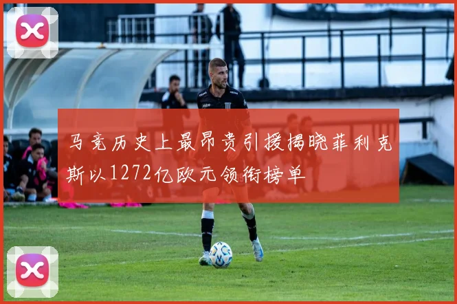 马竞历史上最昂贵引援揭晓菲利克斯以1272亿欧元领衔榜单