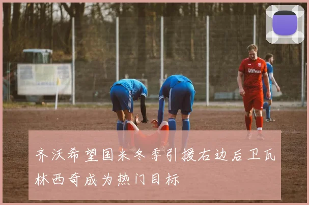 齐沃希望国米冬季引援右边后卫瓦林西奇成为热门目标