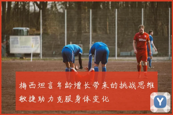 梅西坦言年龄增长带来的挑战思维敏捷助力克服身体变化