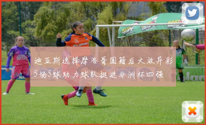 迪亚斯选择摩洛哥国籍后大放异彩5场5球助力球队挺进非洲杯四强