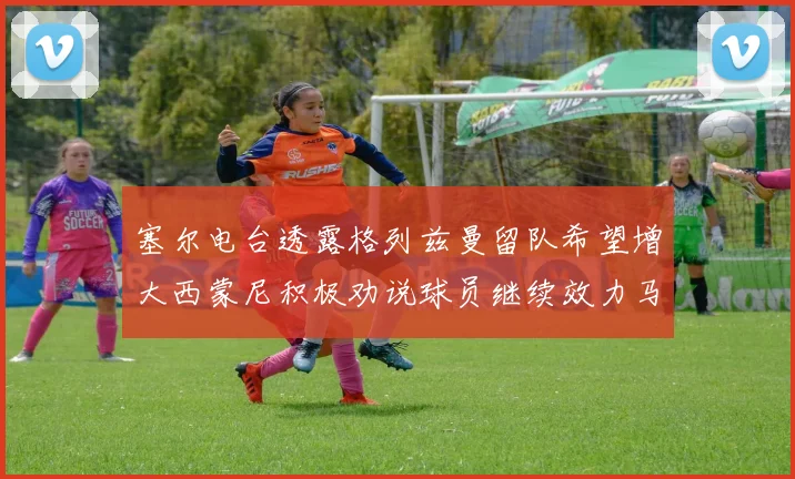 塞尔电台透露格列兹曼留队希望增大西蒙尼积极劝说球员继续效力马竞