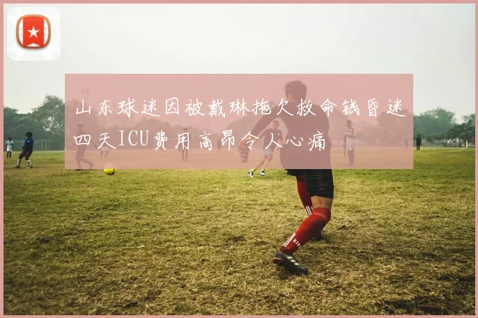 山东球迷因被戴琳拖欠救命钱昏迷四天ICU费用高昂令人心痛