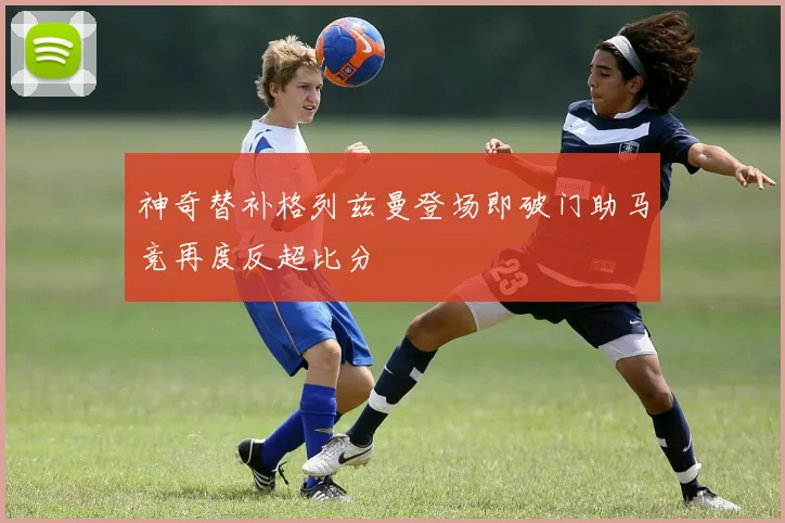 神奇替补格列兹曼登场即破门助马竞再度反超比分