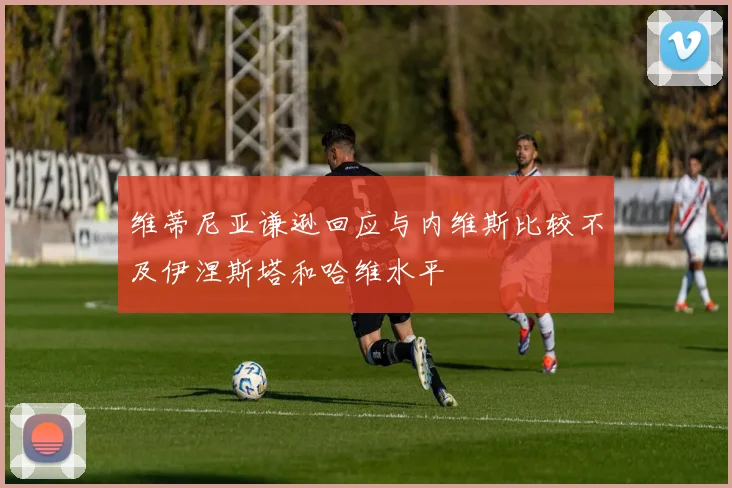 维蒂尼亚谦逊回应与内维斯比较不及伊涅斯塔和哈维水平