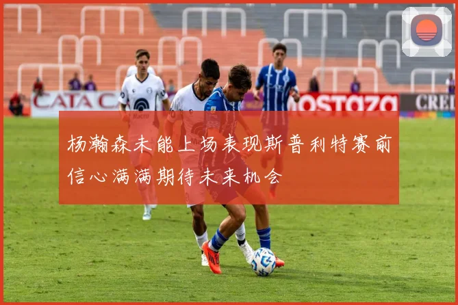 杨瀚森未能上场表现斯普利特赛前信心满满期待未来机会
