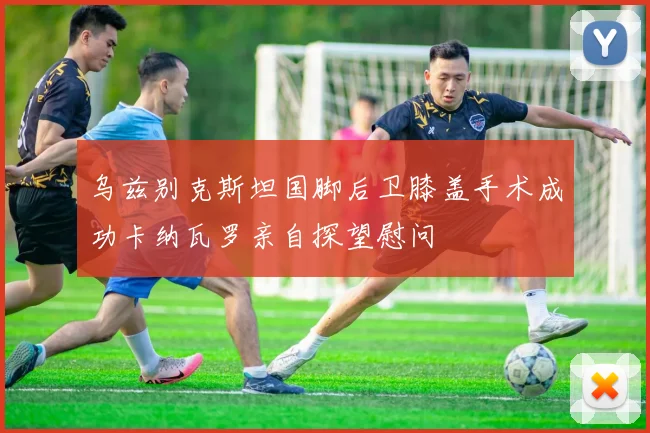 乌兹别克斯坦国脚后卫膝盖手术成功卡纳瓦罗亲自探望慰问