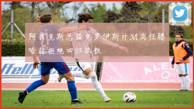 阿贾克斯总监克罗伊斯计划离任滕哈赫拒绝回归执教