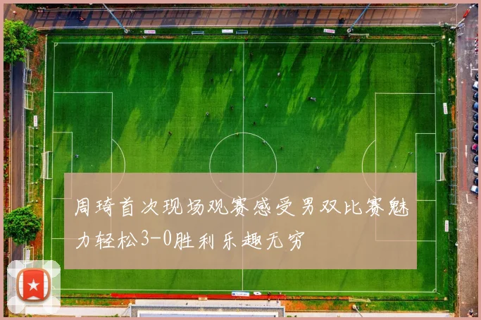 周琦首次现场观赛感受男双比赛魅力轻松3-0胜利乐趣无穷
