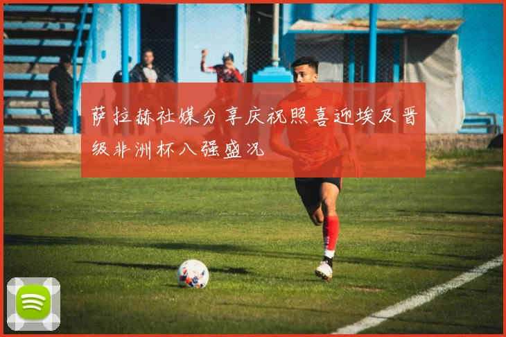 萨拉赫社媒分享庆祝照喜迎埃及晋级非洲杯八强盛况