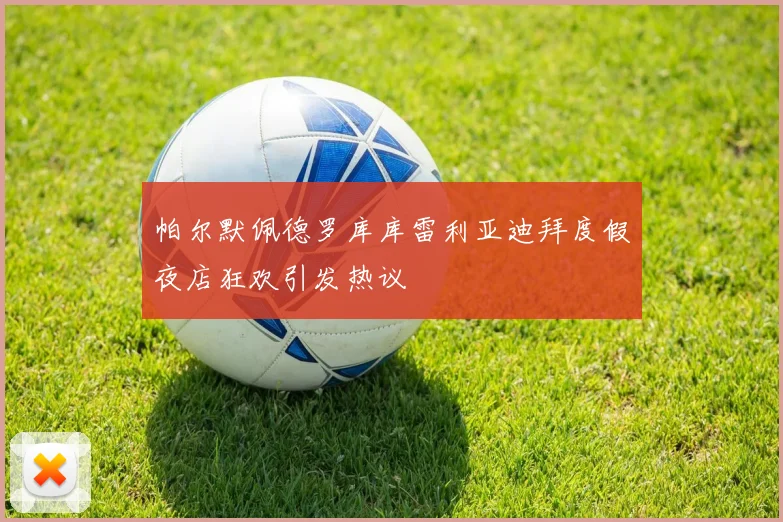 帕尔默佩德罗库库雷利亚迪拜度假夜店狂欢引发热议