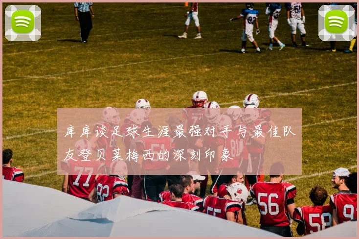 库库谈足球生涯最强对手与最佳队友登贝莱梅西的深刻印象