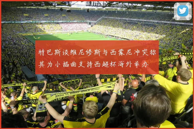 特巴斯谈维尼修斯与西蒙尼冲突称其为小插曲支持西超杯海外举办