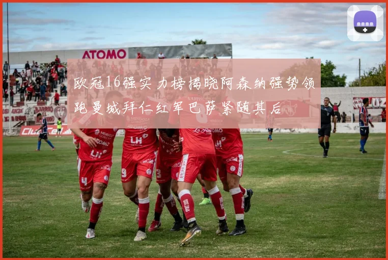 欧冠16强实力榜揭晓阿森纳强势领跑曼城拜仁红军巴萨紧随其后