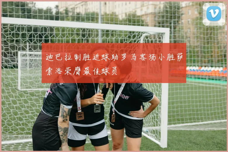 迪巴拉制胜进球助罗马客场小胜萨索洛荣膺最佳球员