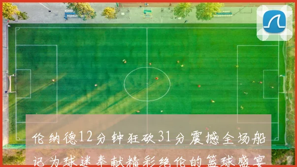 伦纳德12分钟狂砍31分震撼全场船记为球迷奉献精彩绝伦的篮球盛宴