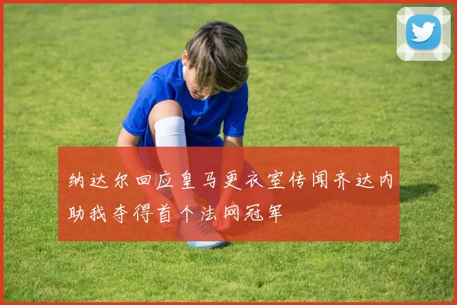 纳达尔回应皇马更衣室传闻齐达内助我夺得首个法网冠军