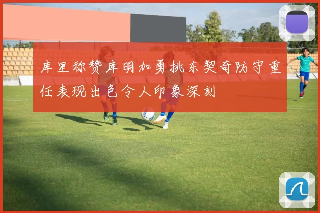 库里称赞库明加勇挑东契奇防守重任表现出色令人印象深刻