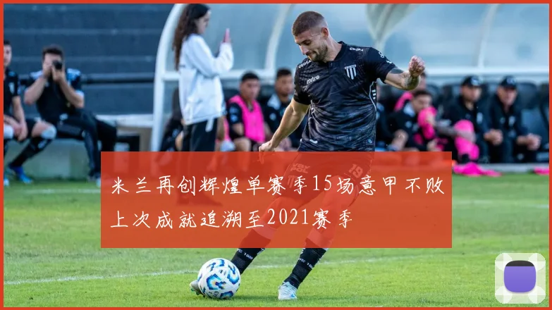 米兰再创辉煌单赛季15场意甲不败上次成就追溯至2021赛季