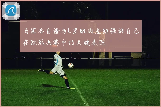 马塞洛自谦与C罗肌肉差距强调自己在欧冠决赛中的关键表现