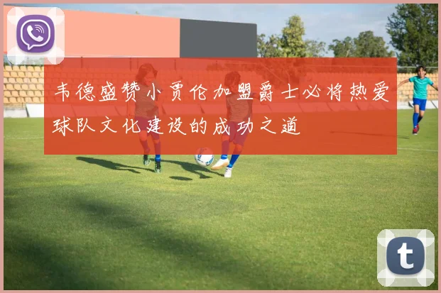 韦德盛赞小贾伦加盟爵士必将热爱球队文化建设的成功之道