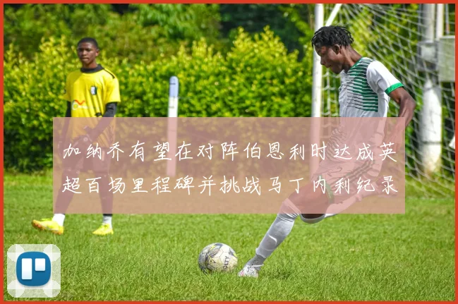 加纳乔有望在对阵伯恩利时达成英超百场里程碑并挑战马丁内利纪录