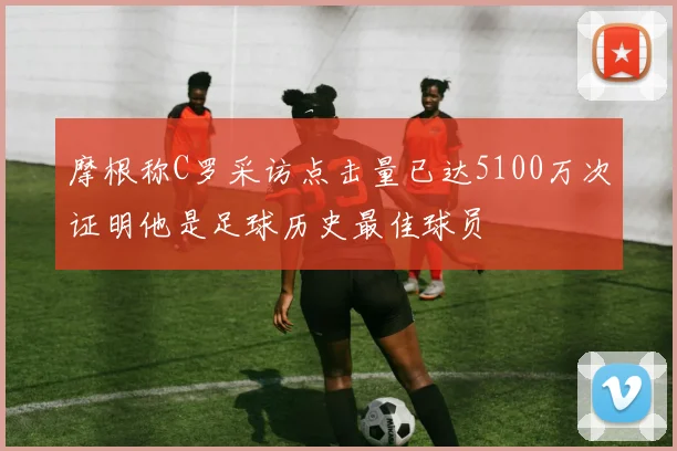 摩根称C罗采访点击量已达5100万次证明他是足球历史最佳球员